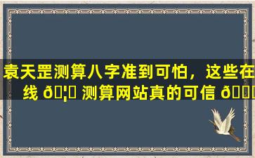 袁天罡测算八字准到可怕，这些在线 🦉 测算网站真的可信 🐞 吗